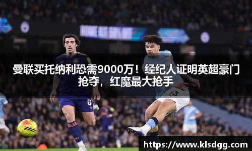 曼联买托纳利恐需9000万！经纪人证明英超豪门抢夺，红魔最大抢手
